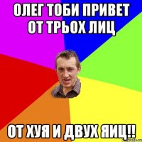 Олег тоби привет от трьох лиц от хуя и двух яиц!!