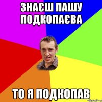 знаєш Пашу подкопаєва то я подкопав