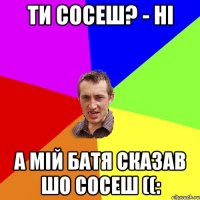 Ти сосеш? - ні А мій батя сказав шо сосеш ((: