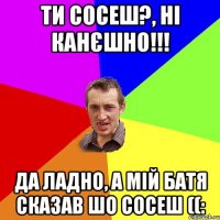 Ти сосеш?, Ні канєшно!!! Да ладно, а мій батя сказав шо сосеш ((: