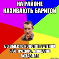 НА РАЙОНЕ НАЗИВАЮТЬ БАРИГОЙ БО ВМЕСТО КОНОПЛІ ЗЕЛЕНИЙ ЧАЙ ПРОДАЮ, А ПАЦАНІВ ВСТАВЛЯЄ