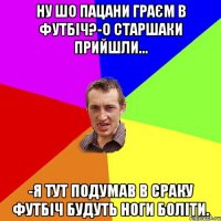 Ну шо пацани граєм в футбіч?-О старшаки прийшли... -Я тут подумав в сраку футбіч будуть ноги боліти.