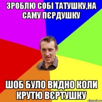 зроблю собі татушку,на саму пєрдушку шоб було видно коли крутю вєртушку