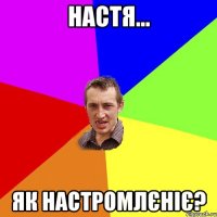 Настя... Як настромлєніє?