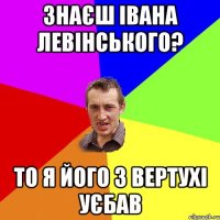 Знаєш Івана Левінського? то я його з вертухі уєбав