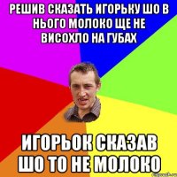 Решив сказать Игорьку шо в нього молоко ще не висохло на губах Игорьок сказав шо то не молоко