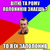 Вітю та рому полоників знаешь? то я їх заполонив