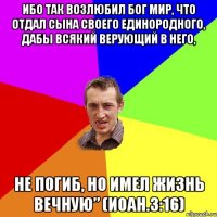 Ибо так возлюбил Бог мир, что отдал Сына Своего Единородного, дабы всякий верующий в Него, не погиб, но имел жизнь вечную” (Иоан.3:16)