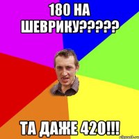 180 на шеврику????? та даже 420!!!