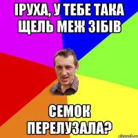 iруха, у тебе така щель меж зiбiв семок перелузала?