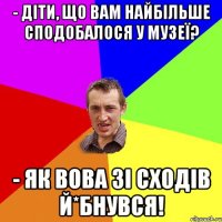 - Діти, що вам найбільше сподобалося у музеї? - Як Вова зі сходів й*бнувся!