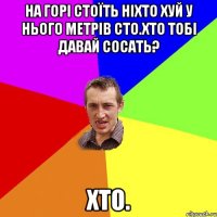 На горі стоїть Ніхто хуй у нього метрів сто.Хто тобі давай сосать? Хто.