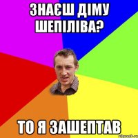 ЗНАЄШ ДІМУ ШЕПІЛІВА? ТО Я ЗАШЕПТАВ