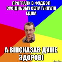 програли в фудбол сусідньому селу гукнули Едіка а вінсказав дуже здорові