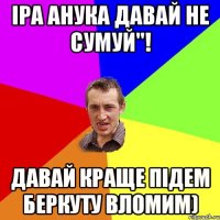 Іра анука давай не сумуй''! Давай краще підем беркуту вломим)