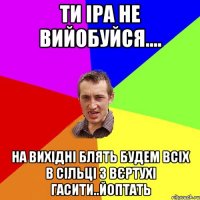 Ти Іра не вийобуйся.... На вихідні блять будем всіх в Сільці з вєртухі гасити..йоптать