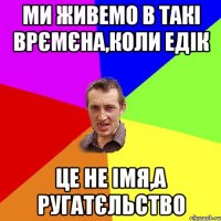 Ми живемо в такі врємєна,коли Едік це не імя,а ругатєльство