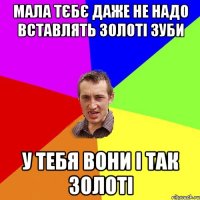 мала тєбє даже не надо вставлять золоті зуби у тебя вони і так золоті