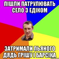 Пішли патрулювать село з Едіком затримали пьяного дядь грішу і барсіка