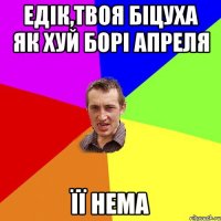 Едік,твоя біцуха як хуй борі апреля її нема
