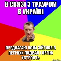 В связі з трауром в Україні Предлагаю всім зійтися в петрихи подвал і оргію устроять