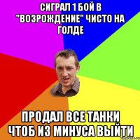 сиграл 1 бой в "возрождение" чисто на голде продал все танки чтоб из минуса выйти