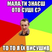 МАЛА,ТИ ЗНАЄШ ОТО СУШІ Є? ТО ТО Я ЇХ ВИСУШИВ