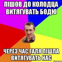 Пішов до колодца витягувать бодю через час галя пішла витягувать нас