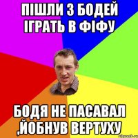 Пішли з бодей іграть в фіфу бодя не пасавал ,Йобнув вертуху