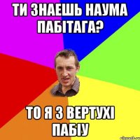 Ти знаешь наума пабiтага? То я з вертухi пабiу