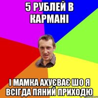 5 рублей в кармані і мамка ахуєває шо я всігда пяний приходю