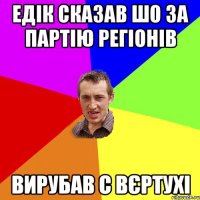 едік сказав шо за партію регіонів вирубав с вєртухі