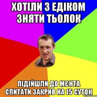 хотіли з едіком зняти тьолок підійшли до мєнта спитати закрив на 15 суток