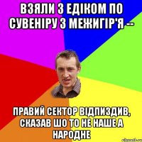 ВЗЯЛИ З ЕДІКОМ ПО СУВЕНІРУ З МЕЖИГІР'Я -- ПРАВИЙ СЕКТОР ВІДПИЗДИВ, СКАЗАВ ШО ТО НЕ НАШЕ А НАРОДНЕ