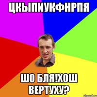 ЦКЫПИУКФНРПЯ ШО БЛЯ!ХОШ ВЕРТУХУ?