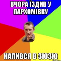 вчора їздив у Пархомівку напився в зюзю