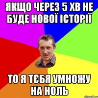 Якщо через 5 хв не буде нової історії то я тєбя умножу на ноль