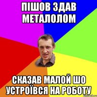 пішов здав металолом сказав малой шо устроївся на роботу