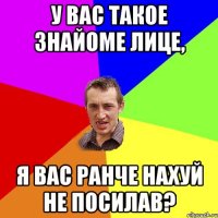 У Вас такое знайоме лице, я Вас ранче нахуй не посилав?