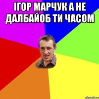 iгор марчук а не далбайоб ти часом 