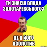 ти знаєш Влада Золотаревського? це я його озолотив