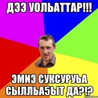 Дээ уольаттар!!! Эмиэ суксуруьа сылльа5ыт да?!?