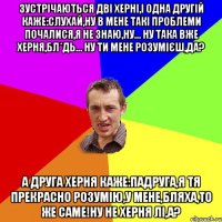 Зустрічаються дві херні,і одна другій каже:слухай,ну в мене такі проблеми почалися,я не знаю,ну... ну така вже херня,бл*дь... ну ти мене розумієш,да? А друга херня каже:падруга,я тя прекрасно розумію,у мене,бляха,то же саме!Ну не херня лі,а?