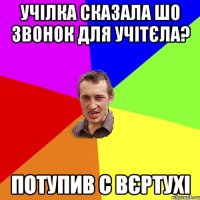 учілка сказала шо звонок для учітєла? потупив с вєртухі