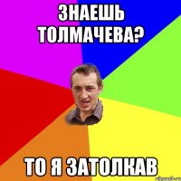 Знаешь Толмачева? То я затолкав