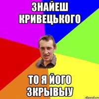 ЗНАЙЕШ КРИВЕЦЬКОГО ТО Я ЙОГО ЗКРЫВЫУ