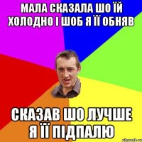 мала сказала шо їй холодно і шоб я її обняв сказав шо лучше я її підпалю