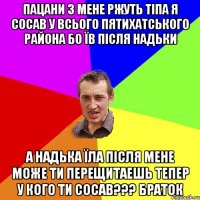 ПАЦАНИ З МЕНЕ РЖУТЬ ТІПА Я СОСАВ У ВСЬОГО ПЯТИХАТСЬКОГО РАЙОНА БО ЇВ ПІСЛЯ НАДЬКИ А НАДЬКА ЇЛА ПІСЛЯ МЕНЕ МОЖЕ ТИ ПЕРЕЩИТАЕШЬ ТЕПЕР У КОГО ТИ СОСАВ??? БРАТОК