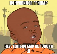 Понравился Гриша? Нее , только ему не говори :D