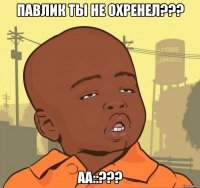 ПАВЛИК ТЫ НЕ ОХРЕНЕЛ??? АА::???